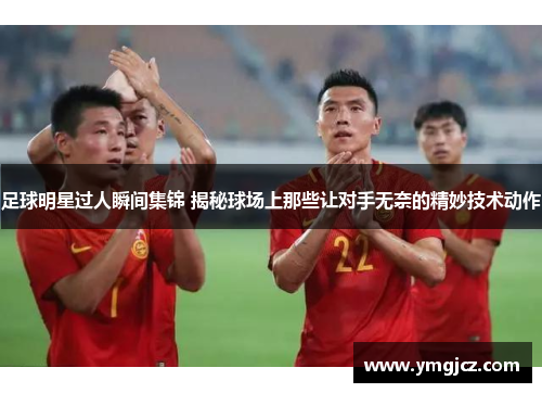 足球明星过人瞬间集锦 揭秘球场上那些让对手无奈的精妙技术动作