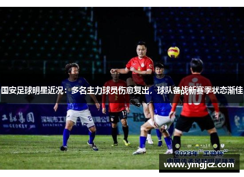 国安足球明星近况：多名主力球员伤愈复出，球队备战新赛季状态渐佳