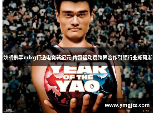 姚明携手mlxg打造电竞新纪元 传奇运动员跨界合作引领行业新风潮