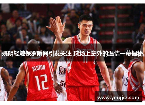 姚明轻触保罗瞬间引发关注 球场上意外的温情一幕揭秘