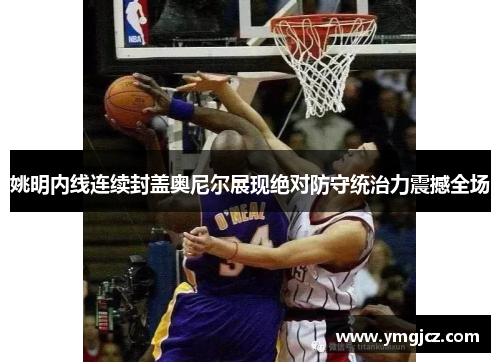 姚明内线连续封盖奥尼尔展现绝对防守统治力震撼全场