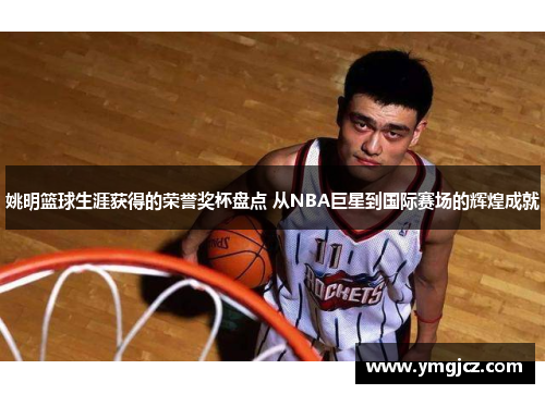 姚明篮球生涯获得的荣誉奖杯盘点 从NBA巨星到国际赛场的辉煌成就