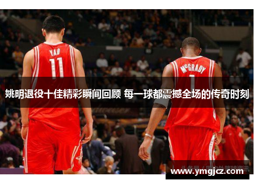 姚明退役十佳精彩瞬间回顾 每一球都震撼全场的传奇时刻