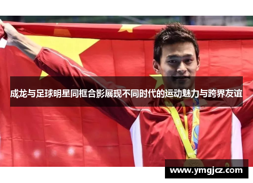 成龙与足球明星同框合影展现不同时代的运动魅力与跨界友谊