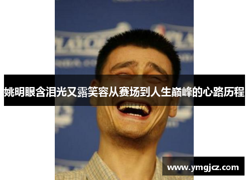 姚明眼含泪光又露笑容从赛场到人生巅峰的心路历程