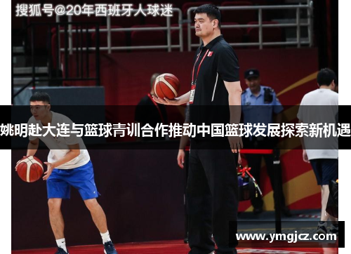 姚明赴大连与篮球青训合作推动中国篮球发展探索新机遇