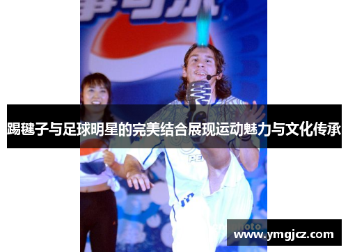 踢毽子与足球明星的完美结合展现运动魅力与文化传承