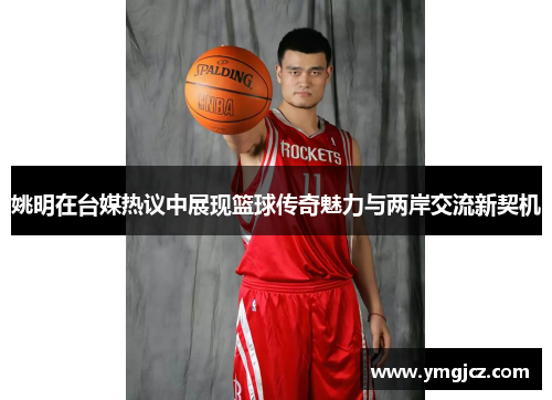 姚明在台媒热议中展现篮球传奇魅力与两岸交流新契机
