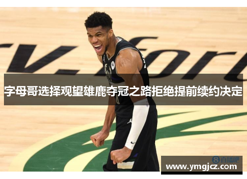 字母哥选择观望雄鹿夺冠之路拒绝提前续约决定