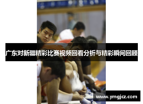 广东对新疆精彩比赛视频回看分析与精彩瞬间回顾